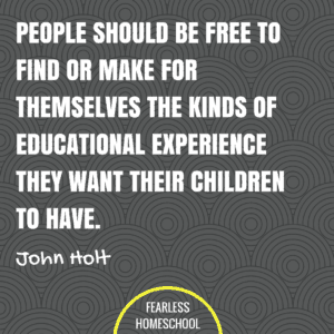 People should be free to find or make for themselves the kinds of educational experience they want their children to have. John Holt homeschooling quote featured on Fearless Homeschool.John Holt homeschooling quote featured on Fearless Homeschool.