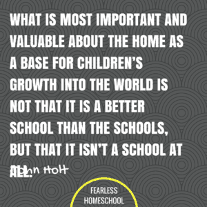 What is most important and valuable about the home as a base for children's growth into the world is not that it is a better school than the schools, but that it isn't a school at all. John Holt homeschooling quote featured on Fearless Homeschool.