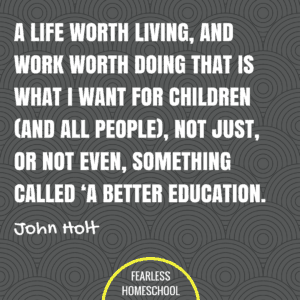 A life worth living, and work worth doing - that is what I want for children (and all people), not just, or not even, something called 'a better education. John Holt homeschooling quote featured on Fearless Homeschool.