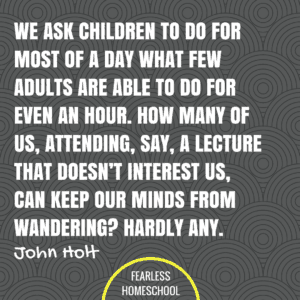 We ask children to do for most of a day what few adults are able to do for even an hour. How many of us, attending, say, a lecture that doesn’t interest us, can keep our minds from wandering? Hardly any. John Holt homeschooling quote featured on Fearless Homeschool.