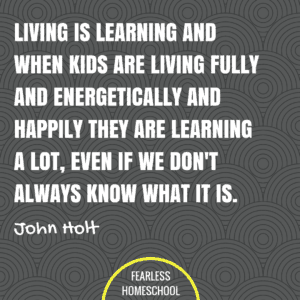 Living is learning and when kids are living fully and energetically and happily they are learning a lot, even if we don't always know what it is. John Holt homeschooling quote featured on Fearless Homeschool.