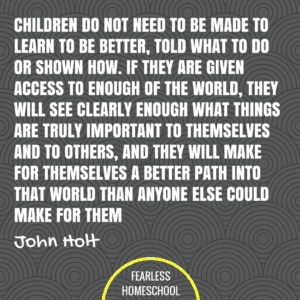 Children do not need to be made to learn to be better, told what to do or shown how. If they are given access to enough of the world, they will see clearly enough what things are truly important to themselves and to others, and they will make for themselves a better path into that world then anyone else could make for them. John Holt homeschooling quote featured on Fearless Homeschool.