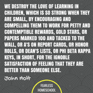 We destroy the love of learning in children, which is so strong when they are small, by encouraging and compelling them to work for petty and contemptible rewards, gold stars, or papers marked 100 and tacked to the wall, or A's on report cards, or honor rolls, or dean's lists, or Phi Beta Kappa keys, in short, for the ignoble satisfaction of feeling that they are better than someone else. John Holt homeschooling quote featured on Fearless Homeschool.