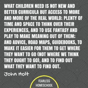 What children need is not new and better curricula but access to more and more of the real world; plenty of time and space to think over their experiences, and to use fantasy and play to make meaning out of them; and advice, road maps, guidebooks, to make it easier for them to get where they want to go (not where we think they ought to go), and to find out what they want to find out. John Holt homeschooling quote featured on Fearless Homeschool.