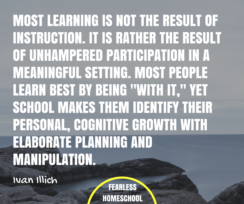 Most learning is not the result of instruction. It is rather the result of unhampered participation in a meaningful setting. Most people learn best by being "with it," yet school makes them identify their personal, cognitive growth with elaborate planning and manipulation. Ivan Ilich deschooling quote featured on Fearless Homeschool.