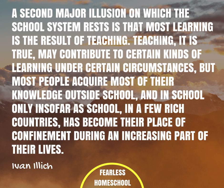 A second major illusion on which the school system rests is that most learning is the result of teaching. Teaching, it is true, may contribute to certain kinds of learning under certain circumstances, But most people acquire most of their knowledge outside school, and in school only insofar as school, in a few rich countries, has become their place of confinement during an increasing part of their lives. Ivan Ilich deschooling quote featured on Fearless Homeschool.