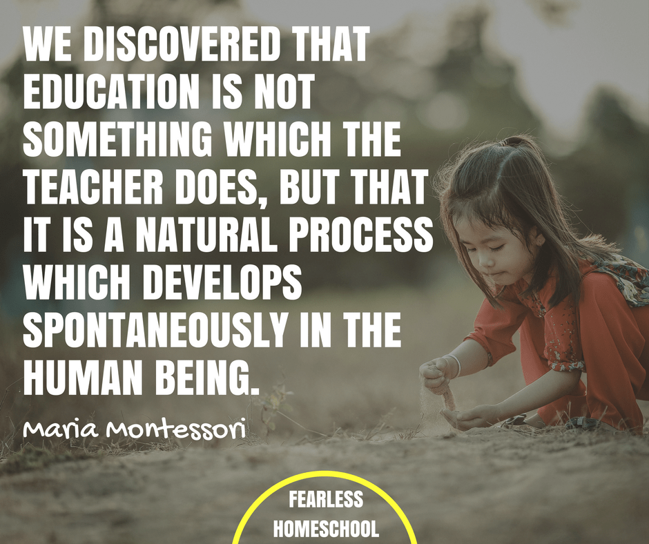 We discovered that education is not something which the teacher does, but that it is a natural process which develops spontaneously in the human being - Maria Montessori quote featured on Fearless Homeschool.