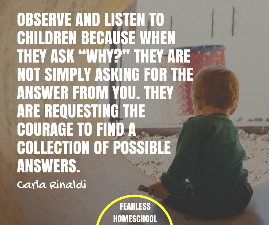 Observe and listen to children because when they ask “why?” they are not simply asking for the answer from you. They are requesting the courage to find a collection of possible answers – Carla Rinaldi Reggio Emilia / Project-Based Homeschooling quote featured on Fearless Homeschool.