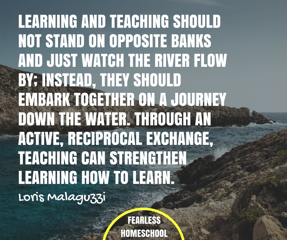 Learning and teaching should not stand on opposite banks and just watch the river flow by; instead, they should embark together on a journey down the water. Through an active, reciprocal exchange, teaching can strengthen learning and how to learn. - Loris Malaguzzi quote about Reggio Emilia / Project-Based Homeschooling, featured on Fearless Homeschool.