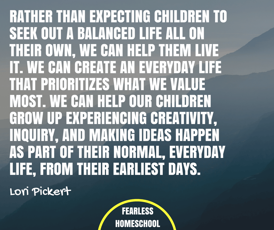 Rather than expecting children to seek out a balanced life all on their own, we can help them live it. We can create an everyday life that prioritizes what we value most. We can help our children grow up experiencing creativity, inquiry, and making ideas happen as part of their normal, everyday life, from their earliest days. Lori Pickert quote featured on Fearless Homeschooling.