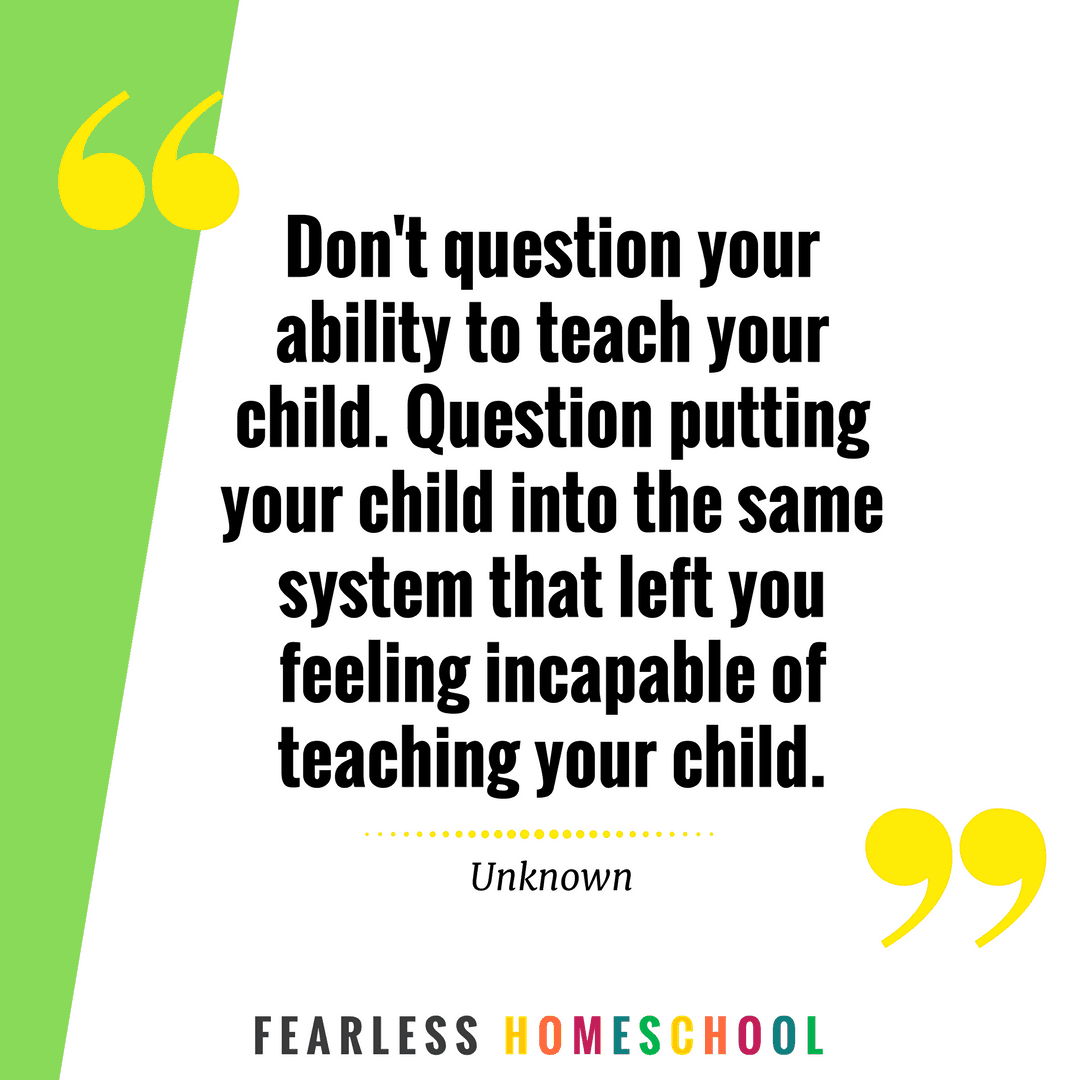 Don't question your ability to teach your child. Question putting your child into the same system that left you feeling incapable of teaching your child. Homeschooling quote featured on Fearless Homeschool.